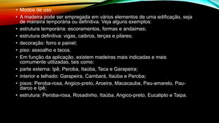 • Modos de uso
• A madeira pode ser empregada em vários elementos de uma edificação, seja
de maneira temporária ou definitiva. Veja alguns exemplos:
• estrutura temporária: escoramentos, formas e andaimes;
• estrutura definitiva: vigas, caibros, terças e pilares;
• decoração: forro e painel;
• piso: assoalho e tacos.
• Em função da aplicação, existem madeiras mais indicadas e mais
comumente utilizadas, tais como:
• parte externa: Ipê, Peroba, Itaúba, Teca e Garapeira;
• interior e telhado: Garapeira, Cambará, Itaúba e Peroba;
• pisos: Peroba-rosa, Angico-preto, Aroeira, Macacauba, Pau-amarelo, Pau-
darco e Ipê;
• estrutura: Peroba-rosa, Rosadinho, Itaúba, Angico-preto, Eucalipto e Taipa.
 