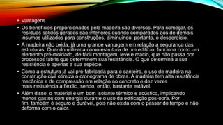 • Vantagens
• Os benefícios proporcionados pela madeira são diversos. Para começar, os
resíduos sólidos gerados são inferiores quando comparados aos de demais
insumos utilizados para construções, diminuindo, portanto, o desperdício.
• A madeira não oxida, já uma grande vantagem em relação a segurança das
estruturas. Quando utilizada como estrutura de um edifício, funciona como um
elemento pré-moldado, de fácil montagem, leve e macio, que não passa por
processos fabris que determinem sua resistência. O que determina a sua
resistência é apenas a sua espécie.
• Como a estrutura já vai pré-fabricada para o canteiro, o uso de madeira na
construção civil otimiza o cronograma de obras. A madeira tem alta resistência
mecânica e de compressão em relação ao concreto e dez vezes
mais resistência à flexão, sendo, então, bastante estável.
• Além disso, o material é um bom isolante térmico e acústico, implicando
menos gastos com energia durante o uso da edificação pós-obra. Por
fim, também é seguro e durável, pois não oxida com o passar do tempo e não
deforma com o calor.
 