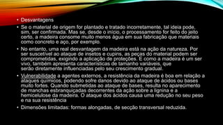 • Desvantagens
• Se o material de origem for plantado e tratado incorretamente, tal ideia pode,
sim, ser confirmada. Mas se, desde o início, o processamento for feito do jeito
certo, a madeira consome muito menos água em sua fabricação que materiais
como concreto e aço, por exemplo.
• No entanto, uma real desvantagem da madeira está na ação da natureza. Por
ser suscetível ao ataque de insetos e cupins, as peças do material podem ser
comprometidas, exigindo a aplicação de proteções. E como a madeira é um ser
vivo, também apresenta características de tamanho variáveis, que
serão diretamente influenciadas pelo seu crescimento gradual.
• Vulnerabilidade a agentes externos, a resistência da madeira é boa em relação a
ataques químicos, podendo sofre danos devido ao ataque de ácidos ou bases
muito fortes. Quando submetidas ao ataque de bases, resulta no aparecimento
de manchas esbranquiçadas decorrentes da ação sobre a lignina e a
hemicelulose da madeira. O ataque dos ácidos causa uma redução no seu peso
e na sua resistência
• Dimensões limitadas: formas alongadas, de secção transversal reduzida.
 