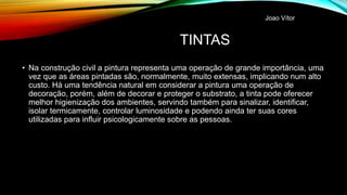 TINTAS
• Na construção civil a pintura representa uma operação de grande importância, uma
vez que as áreas pintadas são, normalmente, muito extensas, implicando num alto
custo. Há uma tendência natural em considerar a pintura uma operação de
decoração, porém, além de decorar e proteger o substrato, a tinta pode oferecer
melhor higienização dos ambientes, servindo também para sinalizar, identificar,
isolar termicamente, controlar luminosidade e podendo ainda ter suas cores
utilizadas para influir psicologicamente sobre as pessoas.
Joao Vítor
 