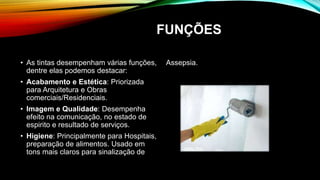 FUNÇÕES
• As tintas desempenham várias funções,
dentre elas podemos destacar:
• Acabamento e Estética: Priorizada
para Arquitetura e Obras
comerciais/Residenciais.
• Imagem e Qualidade: Desempenha
efeito na comunicação, no estado de
espirito e resultado de serviços.
• Higiene: Principalmente para Hospitais,
preparação de alimentos. Usado em
tons mais claros para sinalização de
Assepsia.
 