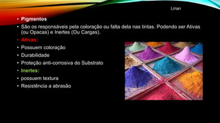 • Pigmentos
• São os responsáveis pela coloração ou falta dela nas tintas. Podendo ser Ativas
(ou Opacas) e Inertes (Ou Cargas).
• Ativas:
• Possuem coloração
• Durabilidade
• Proteção anti-corrosiva do Substrato
• Inertes:
• possuem textura
• Resistência a abrasão
Lirian
 