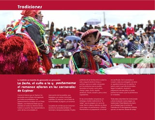 Tradiciones




La tradición se trasmite de generación en generación                                 preferido de las familias de la ciudad ha   era sacriﬁcado. Se le cercenaba el
                                                                                     sido y seguirá siendo el timpu o            corazón y éste era entregado a la tierra
La fiesta, el culto a la y                                                           puchero, que es un plato compuesto          en agradecimiento por la cosecha, la
                                                                                     por los productos que se podían             salud y todo lo que ella les brindaba.
el romance afloran en los carnavales                                                 encontrar en la zona, como carne,           Según la tradición, durante la
de Espinar                                                                           charqui, papa, chuño, repollo,
                                                                                     zanahoria, choclo, durazno, pera y otros
                                                                                                                                 preparación de este plato no podía
                                                                                                                                 partirse los huesos, pues la pachamama
Cuenta la historia que en Espinar, los    reencuentro de los pueblos, que            ingredientes.                               se molestaba.
carnavales eran la ﬁesta más esperada     festejaban con cantos y hermosas
por todos sus pobladores. Las             melodías. En resumen, era la ﬁesta de      En las comunidades campesinas, sin          Todas estas costumbres han evolucionado
celebraciones se iniciaban con el Chaka   la hermandad, el jolgorio y el romance.    embargo, el plato tradicional es “la        y ahora incorporan nuevos rasgos. Los
Sábado, una tradicional ﬁesta que se                                                 velaja”, que se prepara con carne de        tradicionales Chaka Sábados de antaño
realizaba en todos los distritos donde    Los platos de comida que se consumen       oveja, llama o alpaca; además, se ofrece    aún se festejan bajo el nombre de
hubiera un puente. Éste representaba la   durante los carnavales también se          como pago a la pachamama, o tínkachi.       Festivales de Ch´ukos (galanes) y Solteras,
unión de las comunidades; el              remontan a tiempos ancestrales. El plato   Previamente a su preparación, el animal     que son, en resumen, danzas de cortejo.
 