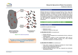 Manual de Operación de Planta Concentradora
Fundamentos de Operación
Área de Molienda Página 10 de 31
Figura N° 010 Liberación de partículas.
2.00.3.5 Dureza de Mineral
Mientras más duro es el mineral con que se alimenta al molino, mayor será
el tiempo que toma su reducción de tamaño, por esto, para un flujo de
alimentación constante, el volumen de la carga aumentará junto con la
dureza del mineral y por ser un mineral más duro, consumirá más energía
por tonelada de mineral fresco, sin embargo si el molino está siendo operado
a su máxima capacidad, un aumento de la dureza, producirá un sobrellenado
que sólo podrá ser compensado con una disminución del flujo de
alimentación.
2.00.4 FUNDAMENTOS RESPECTO AL MOLINO – CARGA
2.00.4.1 Tipos de Molienda
La molienda se puede dar de 2 tipos:
 Molienda en seco ó
 Molienda en húmedo (la más usual)
A) MOLIENDA EN SECO, se caracteriza por:
 Generar más finos.
 Produce un menor desgaste de los revestimientos (forros) y medios de
molienda (bolas).
 Casi siempre se emplea en casos excepcionales, tales como en
molienda de minerales solubles, cemento, sal y otros minerales
industriales empleados en la industria química.
B) MOLIENDA EN HÚMEDO, se caracteriza por:
 Tiene menor consumo de energía por tonelada de mineral tratada,
haciendo que la molienda sea más eficiente.
 Logra una mejor capacidad del equipo.
 Minimiza problemas del polvo y del ruido, mejorando las condiciones
ambientales de trabajo.
Para lograr una buena concentración se requiere que las
especies que constituyen la mena estén separadas o
liberadas.
 