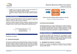 Manual de Operación de Planta Concentradora
Fundamentos de Operación
Área de Molienda Página 11 de 31
 Posibilita el uso de ciclones, espirales, harneros para clasificar por
tamaño y lograr un adecuado control del proceso.
 Posibilita el uso de técnicas simples de manejo y transporte de la
corriente de interés en equipos como bombas, cañerías, canaletas,
etc.
2.00.4.2 Tiempo de Residencia
El tiempo que una sustancia permanece dentro de un sistema se denomina
tiempo de residencia. Este tiempo se calcula dividiendo el volumen del
sistema por el flujo volumétrico a través del sistema.
El tiempo de residencia depende del flujo volumétrico, mientras amas alto es
el flujo más corto es el tiempo de residencia. También depende del volumen
del sistema. Para un molino de bolas, consideremos la siguiente ecuación:
2.00.4.3 Estados del Sistema
Se distinguen dos estados:
A) ESTADO ESTACIONARIO
Se dice que un sistema está en estado estacionario cuando el flujo másico
que entra al sistema es igual al flujo másico que sale del sistema. El balance
de masa se calcula en base al principio que todo lo que entra al sistema
debe salir. Un balance de masa se usa para predecir valores de flujos y otras
propiedades del sistema que dependen de la masa en el sistema.
Figura N° 011 Esquema de estado estacionario.
B) ESTADO NO ESTACIONARIO
Estrictamente hablando casi ningún sistema opera en estado estacionario.
Las propiedades del sistema cambian constantemente. Cuando los cambios
son pequeños el sistema opera cerca de un estado estacionario, de modo
que para todo efecto práctico se considera en estado estacionario. Cuando
los cambios son mayores el sistema pasa a un estado no estacionario.
2.00.4.4 Dinámica del Sistema
La dinámica del sistema está relacionada con la velocidad de cambio.
Algunas perturbaciones causan una reacción rápida (dinámica rápida),
mientras que otras perturbaciones producen una reacción lenta (dinámica
lenta). La dinámica del sistema se puede estudiar mediante el uso de
registros de su evolución con el tiempo (registros temporales).
A) MOVIMIENTO DE CASCADA Y CATARATA
Las bolas en el molino como agente de molienda, junto con la carga de
mineral y agua describen un movimiento en cascada y catarata por efecto
del tipo de forro utilizado.
 