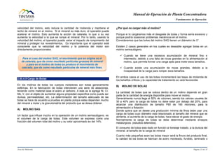 Manual de Operación de Planta Concentradora
Fundamentos de Operación
Área de Molienda Página 13 de 31
velocidad del molino, esto reduce la cantidad de molienda y mantiene el
lecho de mineral en el molino. Si el mineral es más duro, el operador puede
acelerar el molino. Esto aumenta la acción de catarata, lo que a su vez
aumenta la velocidad a la que se rompe el mineral. Por lo tanto, usando la
velocidad del molino, el operador puede variar el impacto de rompimiento del
mineral y proteger los revestimientos. Es importante que el operador esté
consciente que la velocidad del molino y la potencia del motor son
directamente proporcionales.
2.00.4.5 Carga de Bolas
En los molinos de bolas los cuerpos moledores son bolas generalmente
esféricas. En la fabricación de bolas intervienen una serie de aleaciones,
teniendo como material base el acero al carbono. A este se le agrega Ni, Cr,
Mo, V, con el objeto de aumentar alguna propiedad específica como puede ser
dureza, permeabilidad, etc. La determinación del tamaño adecuado de las
bolas se hace de acuerdo a pruebas en planta porque estas dependen mucho
del mineral a moler y la granulometría del producto que se desea obtener.
A) MOLINO SAG
Un factor que influye mucho en la operación de un molino semiautógeno, es
el volumen de la carga de bolas. Este volumen se expresa como una
fracción del volumen total del molino y su valor aproximado es del 14%.
¿Por qué no cargar más el molino?
Porque si lo cargáramos más el desgaste de bolas y forros sería excesivo y
porque podría ocasionar problemas mecánicos en el molino.
Consideremos que las bolas del molino SAG tienen un diámetro de 5”.
Existen 2 casos generales en los cuales es deseable agregar bolas en un
molino semiautógeno.
 Cuando se tiene una excesiva acumulación de mineral fino e
intermedio, debido a una falta de rocas grandes en la alimentación al
molino, que permita formar una carga apta para moler esos tamaños.
 Cuando existe una acumulación de rocas grandes, debido a la
incapacidad de la carga para romper esos tamaños.
En ambos casos el uso de las bolas incrementará las tasas de molienda de
los tamaños críticos y la capacidad de tratamiento se verá favorecida.
B) MOLINO DE BOLAS
La cantidad de bolas que se coloca dentro de un molino depende en gran
parte de la cantidad de energía disponible para mover el molino.
Generalmente nunca llega al 50% de volumen, siendo los valores usuales de
30 a 40% pero la carga de bolas no debe estar por debajo del 20%, para
alcanzar una distribución de tamaño P80 de 160 micrones, para la
alimentación a flotación.
Donde quiera que se desee una producción mínima de finos debe usar una
carga de bolas cuyo diámetro está relacionado al tamaño del mineral que se
alimenta, el aumento de la carga de bolas, hace elevar el gasto de energía
Normalmente la carga de bolas se debe determinar mediante ensayos
metalúrgicos (estudios detenidos).
El consumo de bolas esta dado en función al tonelaje tratado, a la dureza del
mineral, al tamaño de la carga de mineral
Cuanto más pequeñas sean las bolas mayor será la finura del producto final,
la calidad de las bolas se fabrican de acero moldeado, fundido, laminado o
Para el caso del molino SAG, el movimiento que se origina es el
de catarata, que da como resultado partículas gruesas de mineral
y para en el molino de bolas se produce el movimiento de
cascada, que da como resultado partículas de mineral más finas.
 