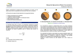 Manual de Operación de Planta Concentradora
Fundamentos de Operación
Área de Molienda Página 14 de 31
forjado, normalmente se emplea acero al manganeso a al cromo, ya que
estos aceros tienen la propiedad de endurecerse más ante los impactos.
La frecuencia de carga de bolas depende de los siguientes factores:
 Tiempo de operación de la molienda.
 Tonelaje de mineral de trabajo.
 Tamaño de mineral de carga en la entrada del molino.
 Malla deseada por la planta.
 Dureza del mineral de alimentación.
2.00.4.5 Velocidad Crítica del Molino
La velocidad crítica para un molino y sus elementos moledores es aquella
que hace que la fuerza centrífuga que actúa sobre los elementos moledores,
equilibre el peso de los mismos en cada instante. Cuando esto ocurre, los
elementos moledores quedan “pegados” a las paredes internas del molino y
no ejercen las fuerzas necesarias sobre el material para producir la
molienda.
Donde:
Nc = Velocidad Crítica del Molino (m/s2)
D = Diámetro Interior (m)
A: Velocidad Reducida - B: Aumento de Velocidad - C: Velocidad Crítica
Figura N° 014 Velocidad en un molino de bolas.
Si la velocidad de rotación es relativamente lenta, los cuerpos moledores
rozan sobre el recubrimiento del molino; rodando unos sobre otros siguiendo
una trayectoria aproximadamente circular concéntrico alrededor de una zona
mas o menos estacionaria llamada zona muerta. La molienda se realiza por
fricción interviniendo siempre fuerzas de cizallamiento. A este régimen de
funcionamiento de un molino se le llama “marcha en cascada”.
Si la velocidad de rotación es más rápida, los cuerpos moledores siguen una
trayectoria que comprende parte en caída libre, donde poseen una energía
cinética elevada. La molienda se realiza por choques, lo que permite
asegurara una molienda fina de materiales duros y abrasivos.
Cuando un molino funciona con este régimen se le dice “marcha en
catarata”.
 