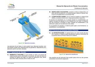 Manual de Operación de Planta Concentradora
Fundamentos de Operación
Área de Molienda Página 20 de 31
Figura N° 025 Operación de zarandeo.
Las aberturas de las mallas, no sólo pueden tener diferentes tamaños, sino
que también pueden tener diferentes tipos de geométrica, dependiendo de la
aplicación para la cual sean utilizadas.
2.00.7.1 Aplicaciones del Zarandeo
A) DESBASTE O SCALPING, el cual consiste en retirar una porción del
material grueso que es alimentado a la zaranda, de modo de reducir la
cantidad de material que llega a la malla de clasificación final, siendo
esta última malla conocida como la malla de corte.
B) DESPOLVADO O DE-DUSTING, consiste en retirar el material fino o el
polvo que se encuentra en un producto grueso, siendo la fracción fina,
la que no se desea tener en el producto final.
C) CLASIFICACIÓN O SIZING, que es cuando se clasifica un material para
obtener un producto dentro de un rango granulométrico específico.
El proceso de zarandeado es un proceso basado en probabilidades y el
objetivo principal del operador de los cribados es el de crear un ambiente
que sea conductivo a brindarle la mayor cantidad de probabilidades a las
partículas a pasar por las aberturas de las mallas.
En la superficie de zarandeo, el material queda sujeto a dos fenómenos: La
estratificación y la probabilidad.
2.00.7.2 Ocurrencia de Fenómenos durante el Zarandeo
A) LA ESTRATIFICACIÓN: El material forma una cama encima del piso
de la zaranda, el material puede estratificarse cuando el movimiento de
la zaranda reduce la fricción interna en el material.
Figura N° 026 Operación de estratificación.
Esto significa que las partículas finas pueden pasar entre las más grandes
produciendo una forma de separación.
 