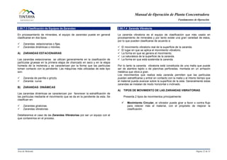 Manual de Operación de Planta Concentradora
Fundamentos de Operación
Área de Molienda Página 22 de 31
2.00.7.3 Clasificación de Equipos de Zarandeo
En procesamiento de minerales, el equipo de zarandeo puede en general
clasificarse en dos tipos:
 Zarandas estacionarias o fijas.
 Zarandas dinámicas o móviles.
A) ZARANDAS ESTACIONARIAS
Las zarandas estacionarias se utilizan generalmente en la clasificación de
partículas gruesas en la primera etapa de chancado en seco y en la etapa
húmeda de la molienda y se caracterizan por la forma que las partículas
toman contacto con la pendiente. Las máquinas más utilizadas de este tipo
son:
 Zaranda de parrilla o grizzly.
 Zaranda curva
B) ZARANDAS DINÁMICAS
Las zarandas dinámicas se caracterizan por favorecer la estratificación de
las partículas mediante el movimiento que se da en la pendiente de esta. Se
clasifican en:
 Zarandas giratorias.
 Zarandas vibratorias.
Detallaremos el caso de las Zarandas Vibratorias por ser un equipo con el
que contaremos en el proceso.
2.00.7.4 Zaranda Vibratoria
La zaranda vibratoria es el equipo de clasificación que más usado en
procesamiento de minerales y por tanto existe una gran variedad de estos,
por lo que pueden clasificarse de acuerdo a:
 El movimiento vibratorio real de la superficie de la zaranda.
 El lugar en que se aplica el movimiento vibratorio.
 La forma en que se genera el movimiento.
 La naturaleza de la superficie de la zaranda.
 La forma en que está sostenida la zaranda.
Por lo tanto la zaranda vibratoria está constituida de una malla que puede
ser de alambre tejido o de planchas perforadas, montada en un armazón
metálica que vibra a gran.
Los movimientos que realiza esta zaranda permiten que las partículas
puedan estratificarse y entrar en contacto con la malla y al mismo tiempo que
el material pueda avanzar sobre la superficie de la esta. Generalmente estas
zarandas se instalan de modo horizontal o inclinado.
A) TIPOS DE MOVIMIENTO DE LAS ZARANDAS VIBRATORIAS
Presenta 2 tipos de movimientos principalmente:
 Movimiento Circular, el vibrador puede girar a favor o contra flujo
para retener más el material, con el propósito de mejorar la
clasificación.
 