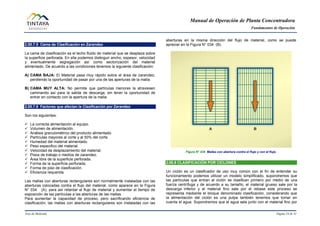 Manual de Operación de Planta Concentradora
Fundamentos de Operación
Área de Molienda Página 24 de 31
2.00.7.5 Cama de Clasificación en Zarandeo
La cama de clasificación es el lecho fluido de material que se desplaza sobre
la superficie perforada. En ella podemos distinguir ancho, espesor, velocidad
y eventualmente segregación así como sectorización del material
alimentado. De acuerdo a las condiciones tenemos la siguiente clasificación:
A) CAMA BAJA: El Material pasa muy rápido sobre el área de zarandeo,
perdiendo la oportunidad de pasar por una de las aperturas de la malla.
B) CAMA MUY ALTA: No permite que partículas menores la atraviesen
caminando así para la salida de descarga, sin tener la oportunidad de
entrar en contacto con la apertura de la malla.
2.00.7.6 Factores que afectan la Clasificación por Zarandeo
Son los siguientes:
 La correcta alimentación al equipo.
 Volumen de alimentación.
 Análisis granulométrico del producto alimentado.
 Partículas mayores al corte y al 50% del corte.
 Humedad del material alimentado.
 Peso especifico del material.
 Velocidad de desplazamiento del material.
 Pisos de trabajo o medios de zarandeo.
 Área libre de la superficie perforada.
 Forma de la superficie perforada.
 Forma de piso de clasificación.
 Eficiencia requerida.
Las mallas con aberturas rectangulares son normalmente instaladas con las
aberturas colocadas contra el flujo del material, como aparece en la Figura
N° 034 (A), para así retardar el flujo de material y aumentar el tiempo de
exposición de las partículas a las aberturas de las mallas.
Para aumentar la capacidad de proceso, pero sacrificando eficiencia de
clasificación, las mallas con aberturas rectangulares son instaladas con las
aberturas en la misma dirección del flujo de material, como se puede
apreciar en la Figura N° 034 (B).
Figura N° 034 Mallas con abertura contra el flujo y con el flujo.
2.00.8 CLASIFICACIÓN POR CICLONES
Un ciclón es un clasificador de uso muy común con el fin de entender su
funcionamiento podemos utilizar un modelo simplificado, supondremos que
las partículas que entran al ciclón se clasifican primero por medio de una
fuerza centrífuga y de acuerdo a su tamaño, el material grueso sale por la
descarga inferior y el material fino sale por el rebase este proceso se
representa mediante el bloque denominado clasificación, considerando que
la alimentación del ciclón es una pulpa también tenemos que tomar en
cuenta el agua. Supondremos que el agua sale junto con el material fino por
 