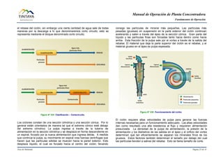 Manual de Operación de Planta Concentradora
Fundamentos de Operación
Área de Molienda Página 25 de 31
el rebase del ciclón, sin embargo una cierta cantidad de agua sale de todas
maneras por la descarga a lo que denominaremos corto circuito, esto se
representa mediante el bloque denominado corto circuito.
Figura N° 035 Clasificación – Cortocircuito.
Los ciclones constan de una sección cilíndrica y una sección cónica. Por lo
general están orientados de manera tal que el extremo cónico esté debajo
del extremo cilíndrico. La pulpa ingresa a través de la tubería de
alimentación en la sección cilíndrica y se desplaza en forma descendiente en
un espiral, forzado por la nueva alimentación que ingresa detrás. A medida
que continúa la pulpa, su movimiento en espiral crea fuerzas centrífugas que
hacen que las partículas sólidas se muevan hacia la pared exterior. Esto
desplaza líquido, el cual es forzado hacia el centro del ciclón, llevando
consigo las partículas de mineral más pequeñas. Las partículas más
pesadas (gruesas) en suspensión en la parte exterior del ciclón continúan
acelerando y salen a través del ápex de la sección cónica. Gran parte del
líquido y las partículas finas son forzadas tanto hacia dentro como hacia
arriba. Esta fracción de la pulpa sale por el vortex a través de la salida del
rebalse. El material que deja la parte superior del ciclón es el rebalse, y el
material grueso en el ápex es pulpa espesada.
Figura N° 036 Funcionamiento del ciclón.
El ciclón requiere altas velocidades de pulpa para generar las fuerzas
internas necesarias para un funcionamiento adecuado. Las altas velocidades
dan como resultado una alta resistencia al flujo y requieren alimentación
presurizada. La densidad de la pulpa de alimentación, la presión de la
alimentación y los diámetros de las salidas en el ápex y el orificio del vortex
determinan qué tan eficientemente se separan los minerales finos de los
gruesos. Estos factores también determinan el tamaño por debajo del cual
las partículas tienden a salirse del rebalse. Esto se llama tamaño de corte.
 
