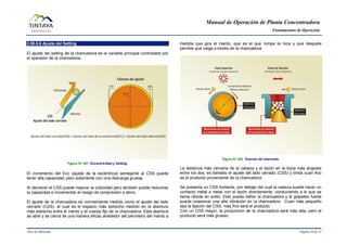 Manual de Operación de Planta Concentradora
Fundamentos de Operación
Área de Molienda Página 29 de 31
2.00.9.6 Ajuste del Setting
El ajuste del setting de la chancadora es la variable principal controlable por
el operador de la chancadora.
Figura N° 041 Excentricidad y Setting.
El incremento del Ecc (ajuste de la excéntrica) semejante al CSS puede
tener alta capacidad, pero solamente con una descarga gruesa.
Al decrecer el CSS puede mejorar la cubicidad pero también puede reducirse
la capacidad e incrementar el riesgo de compresión o atoro.
El ajuste de la chancadora es normalmente medido como el ajuste del lado
cerrado (CSS), el cual es el espacio más estrecho medido en la abertura
más estrecha entre el manto y el cuerpo fijo de la chancadora. Esta abertura
se abre y se cierra de una manera eficaz alrededor del perímetro del manto a
medida que gira el manto, que es el que rompe la roca y que después
permite que caiga a través de la chancadora.
Figura N° 042 Fuerzas de chancado.
La distancia más cercana de la cabeza y el tazón en la boca más angosta
entre los dos, es llamado el ajuste del lado cerrado (CSS) y limita cuan fino
es el producto proveniente de la chancadora.
Se presenta un CSS limitante, por debajo del cual la cabeza puede hacer un
contacto metal a metal con el tazón directamente, conduciendo a lo que se
llama rebote en anillo. Esto puede dañar la chancadora y el golpeteo fuerte
puede ocasionar una alta vibración en la chancadora. Cuan más pequeño
sea la fijación del CSS, más fino será el producto.
Con un CSS mayor, la producción de la chancadora será más alta, pero el
producto será más grueso.
 