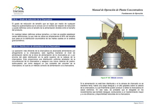 Manual de Operación de Planta Concentradora
Fundamentos de Operación
Área de Molienda Página 30 de 31
2.00.9.7 Grado de reducción de la Chancadora
El grado de reducción de tamaño que se logra por medio de cualquier
máquina quebrantadora se le conoce con el nombre de relación de reducción
y puede definirse como el tamaño de la alimentación dividido entre el tamaño
del producto.
En realidad deben definirse ambos tamaños y si bien es posible establecer
varias definiciones; la que más se utiliza es simplemente el 80% del tamaño
que pasa en la distribución acumulativa de las mallas usadas en el análisis
granulométrico.
2.00.9.8 Distribución de alimentación en la Chancadora
La operación más eficiente de la chancadora es alcanzada alimentando por
ahogamiento a la chancadora, esto significa mantener el nivel de
alimentación dentro de la tolva de alimentación de la chancadora en o por
encima del plato distribuidor en la parte superior de la cabeza de la
chancadora. Esto proporciona una distribución uniforme alrededor de la
circunferencia de la chancadora y asegura una rotura máxima de piedra-
sobre-piedra, así como asegura un uso completo del volumen de la
chancadora, el cual es un método correcto de alimentación a la chancadora.
Figura N° 043 Método correcto.
Si la alimentación no está bien distribuida o si la cámara de chancado no se
mantiene llena, habrá una carga desigual y un alto golpeteo sobre la cabeza
de la chancadora, lo cual finalmente puede conducir a dañar la chancadora en
casos extremos. En ese caso, es probable que el desgaste en los
revestimientos sea también desigual, conduciendo a un mantenimiento mayor
y a una eficiencia y disponibilidad reducidas de la chancadora.
 