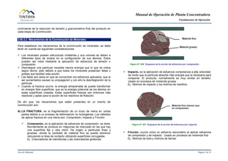 Manual de Operación de Planta Concentradora
Fundamentos de Operación
Área de Molienda Página 5 de 31
controlante de la reducción de tamaño y granulometría final del producto en
cada etapa de Conminución.
2.00.3.2 Mecanismos de la Conminución de Minerales
Para establecer los mecanismos de la conminución de minerales, se debe
tener en cuenta las siguientes consideraciones:
 Los minerales poseen estructuras cristalinas y sus uniones se deben a
diferentes tipos de enlace en la configuración de sus átomos. Estos
pueden ser rotos mediante la aplicación de esfuerzos de tensión o
compresión.
 Desintegrar una partícula necesita menos energía que lo que se indica
según teoría, esto debido a que todos los minerales presentan fallas o
grietas que facilitan esta acción.
 Las fallas son sitios en que se concentran los esfuerzos aplicados, que al
ser aumentados causan su propagación y con ello la desintegración de la
partícula.
 Cuando la fractura ocurre, la energía almacenada se puede transformar
en energía libre superficial, que es la energía potencial de los átomos en
estas superficies creadas. Estas superficies frescas son entonces más
reactivas y aptas para la acción de los reactivos de flotación.
De ahí que, los mecanismos que están presentes en un evento de
conminución son:
A) LA FRACTURA, es la fragmentación de un trozo de mena en varias
partes debido a un proceso de deformación no homogénea. Los métodos
de aplicar fractura en una mena son: Compresión, Impacto y Fricción.
 Compresión, es la aplicación de esfuerzos de compresión, es lenta.
Normalmente se produce en máquinas de chancado en las que hay
una superficie fija y otra móvil. Da origen a partículas finas y
gruesas; donde la cantidad de material fino se puede disminuir
reduciendo el área de contacto utilizando superficies corrugadas.
Ej.: Chancadoras de mandíbulas y las chancadoras giratorias.
Figura N° 006 Esquema de la acción de esfuerzos por compresión.
 Impacto, es la aplicación de esfuerzos compresivos a alta velocidad,
de modo que la partícula absorbe más energía que la necesaria para
romperse. El producto, normalmente es muy similar en tamaño.
Usado en procesos de molienda gruesa.
Ej.: Molinos de impacto y los molinos de martillos.
Figura N° 007 Esquema de la acción de esfuerzos por impacto.
 Fricción, ocurre como un esfuerzo secundario al aplicar esfuerzos
de compresión y de impacto. Usado en procesos de molienda fina.
Ej.: Molinos de bola y molinos de barras.
 