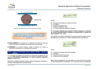 Manual de Operación de Planta Concentradora
Fundamentos de Operación
Área de Molienda Página 6 de 31
Figura N° 008 Esquema de la acción de esfuerzos por cizalla.
B) ASTILLAMIENTO, se produce por la aplicación de esfuerzos fuera del
centro de la partícula, generando la ruptura de los cantos de esta.
C) ABRASIÓN, se produce abrasión cuando el esfuerzo de cizalla se
encuentra concentrado en la superficie de la partícula.
2.00.3.3 Leyes de Conminución para la relación Energía – Tamaño de
Partícula
1° “La energía específica consumida en la reducción de tamaño de una
mena es directamente proporcional a la nueva superficie específica
creada” (Rittinger,1867).
Esta teoría considera solamente cuerpos sólidos homogéneos isotrópicos y
sin fallas. Matemáticamente se puede escribir.
Donde:
ER = Energía suministrada por unidad de volumen.
CR = Constante.
σ2 = Superficie específica final.
σ1 = Superficie específica inicial.
σ2 - σ1 = Nueva superficie específica producida.
2° “La energía requerida para producir cambios análogos en el tamaño
de cuerpos geométricamente similares es proporcional al volumen de
estos cuerpos” (Kick, 1885).
Esto significa que iguales cantidades de energía producirán iguales cambios
geométricos en el tamaño de un sólido. Matemáticamente está dado por:
Donde:
EK = Consumo de energía específica entregada.
Kk = Constante
V1 = Volumen inicial de la partícula.
V2 = Volumen final de la partícula.
Nota: Varios investigadores han demostrado que estas dos leyes se aplican
en casos específicos de conminución. Así, la teoría de Kick se cumple para
Un aparato que actúa por compresión produce una menor
cantidad de finos que otro que actúa por impacto y éste, a
su vez, menor cantidad de material fino que los que actúa
por fricción.
 