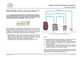 Manual de Operación de Planta Concentradora
Fundamentos de Operación
Área de Molienda Página 7 de 31
molienda de partículas menores que 1 micrón; del mismo modo, la teoría de
Rittinger aparentemente es válida para partículas gruesas (chancado).
3° “La energía consumida para reducir el tamaño 80 % de un mineral o
mena, es inversamente proporcional a la raíz cuadrada del tamaño 80%;
siendo este último igual a la abertura de malla en micrones, que deja
pasar el 80% en peso de las partículas” (Fred.C. Bond, 1950).
Bond consideró que no existen rocas ideales ni iguales en forma, y que la
energía consumida era proporcional a la longitud de las nuevas grietas
creadas; de ahí que, basó su teoría en tres principios, los que a su vez
emergieron de mecanismos observados durante la reducción de tamaño de
las partículas de mena. Estos principios se enuncian a continuación:
 Primer principio: Puesto que se debe entregar energía para reducir de
tamaño, todas las partículas de un tamaño finito tendrán un nivel de
energía al cual se deberá añadir la energía de los productos. Sólo una
partícula de tamaño infinito tendrá un nivel de energía cero”.
Esquemáticamente su representación muestra en la Figura N° 2.70-8:
Figura N° 009 Esquema del primer principio de bond.
Donde:
W = Energía expresada en Kw-h/ton entregada a la máquina que reduce el
material de un tamaño de alimento a un tamaño de producto.
Wt = Nivel de energía de un tamaño determinado, o energía entregada en
Kw-h/ton para obtener un tamaño de producto desde un tamaño
teóricamente infinito.
Wi = Trabajo expresado en Kw-h/ton realizado para reducir un material de
un tamaño infinito a un tamaño de 100 micrones. El índice de trabajo
establece la resistencia de un material a la ruptura.
Dado que una partícula de tamaño finito ha debido obtenerse por fractura
de una partícula de tamaño mayor, todas ellas han debido consumir una
cierta cantidad de energía para llegar al tamaño actual.
 