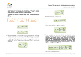 Manual de Operación de Planta Concentradora
Fundamentos de Operación
Área de Molienda Página 8 de 31
Se puede considerar, entonces, que todo sistema de partículas tiene un
cierto registro o nivel energético correspondiente a toda la energía
consumida para llevar las partículas a su tamaño actual.
Solamente una partícula de tamaño infinito tendrá un nivel energético de
cero.
Esto es:
 Segundo principio: El consumo de energía para la reducción de tamaño
depende de la longitud de las nuevas grietas. Como la longitud de la grieta
es proporcional a la raíz cuadrada de la nueva superficie producida, la
energía específica requerida es inversamente proporcional a la raíz
cuadrada del diámetro de partícula del producto menos la del alimento,
tendremos:
Reemplazando estas ecuaciones en:
Nos da como resultado la siguiente ecuación:
 Tercer principio: La falla más débil de la mena determina el
esfuerzo de ruptura pero no su Wi, el cual es determinado por la
distribución de fallas en todo el rango de tamaño involucrado y
corresponde al promedio de ellas. Según Bond, el Wi - índice de
trabajo - es una constante propia del mineral que es igual a los Kw-
h/ton de mena alimentada, que se requiere para romper dicha mena
desde un tamaño infinito a un tamaño promedio que en un 80% sean
inferiores de 100 micrones. Esto es:
Reemplazando esta ecuación en:
 