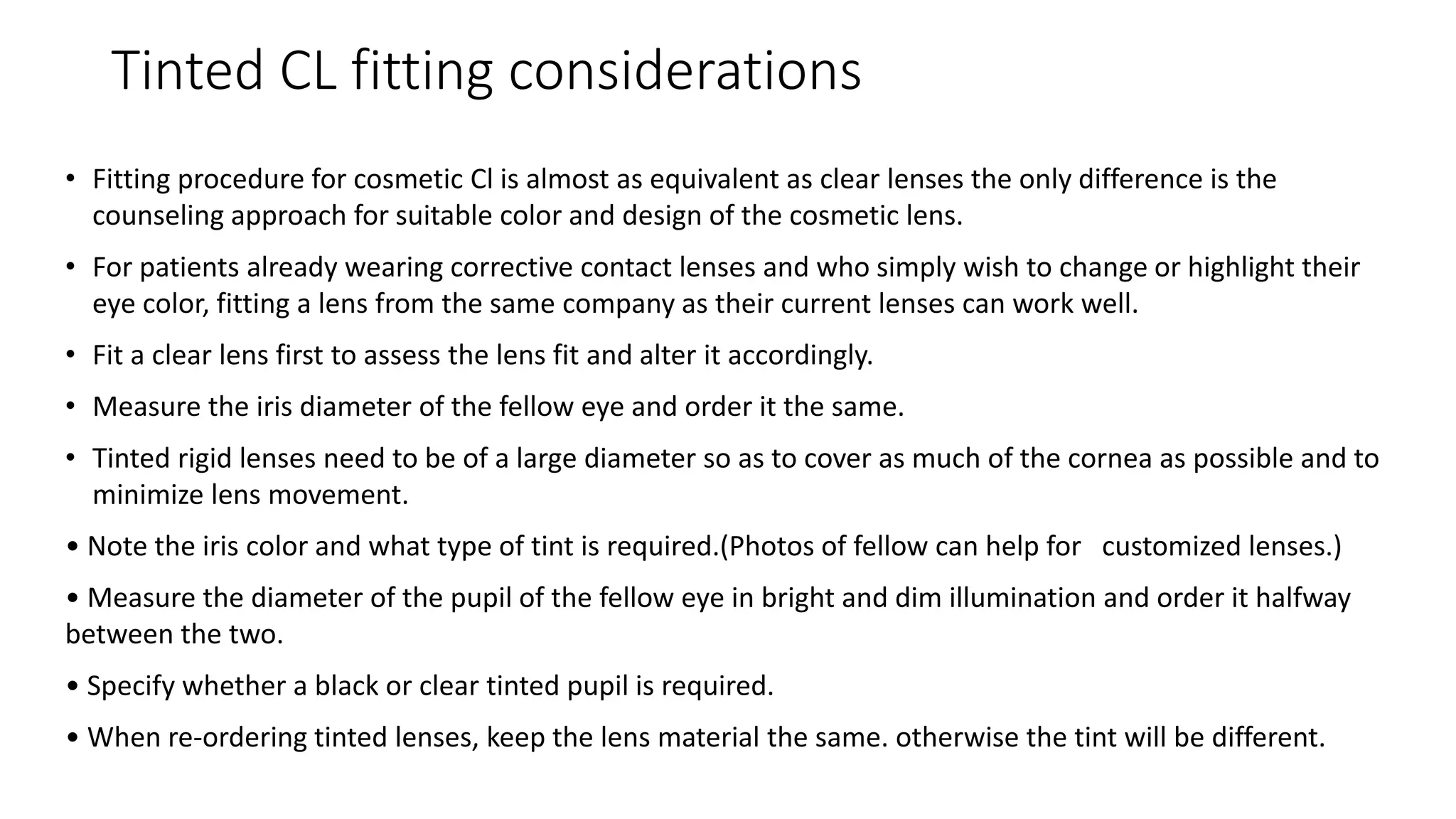 Tinted CL fitting considerations
• Fitting procedure for cosmetic Cl is almost as equivalent as clear lenses the only difference is the
counseling approach for suitable color and design of the cosmetic lens.
• For patients already wearing corrective contact lenses and who simply wish to change or highlight their
eye color, fitting a lens from the same company as their current lenses can work well.
• Fit a clear lens first to assess the lens fit and alter it accordingly.
• Measure the iris diameter of the fellow eye and order it the same.
• Tinted rigid lenses need to be of a large diameter so as to cover as much of the cornea as possible and to
minimize lens movement.
• Note the iris color and what type of tint is required.(Photos of fellow can help for customized lenses.)
• Measure the diameter of the pupil of the fellow eye in bright and dim illumination and order it halfway
between the two.
• Specify whether a black or clear tinted pupil is required.
• When re-ordering tinted lenses, keep the lens material the same. otherwise the tint will be different.
 