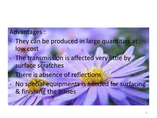 Advantages :
- They can be produced in large quantities at
low cost
- The transmission is affected very little by
surface scratches
- There is absence of reflections
- No special equipments is needed for surfacing
& finishing the lenses
11
 