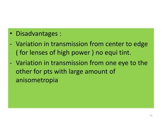 • Disadvantages :
- Variation in transmission from center to edge
( for lenses of high power ) no equi tint.
- Variation in transmission from one eye to the
other for pts with large amount of
anisometropia
12
 