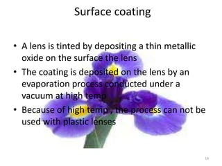 Surface coating
• A lens is tinted by depositing a thin metallic
oxide on the surface the lens
• The coating is deposited on the lens by an
evaporation process conducted under a
vacuum at high temp
• Because of high temp , the process can not be
used with plastic lenses
14
 