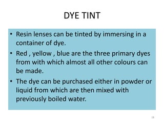 DYE TINT
• Resin lenses can be tinted by immersing in a
container of dye.
• Red , yellow , blue are the three primary dyes
from with which almost all other colours can
be made.
• The dye can be purchased either in powder or
liquid from which are then mixed with
previously boiled water.
18
 