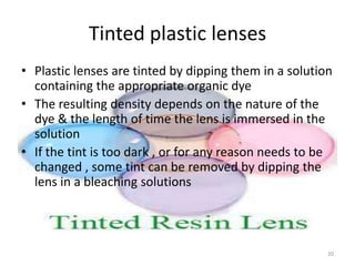 Tinted plastic lenses
• Plastic lenses are tinted by dipping them in a solution
containing the appropriate organic dye
• The resulting density depends on the nature of the
dye & the length of time the lens is immersed in the
solution
• If the tint is too dark , or for any reason needs to be
changed , some tint can be removed by dipping the
lens in a bleaching solutions
20
 