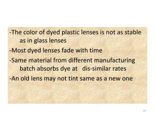 -The color of dyed plastic lenses is not as stable
as in glass lenses
-Most dyed lenses fade with time
-Same material from different manufacturing
batch absorbs dye at dis-similar rates
-An old lens may not tint same as a new one
23
 