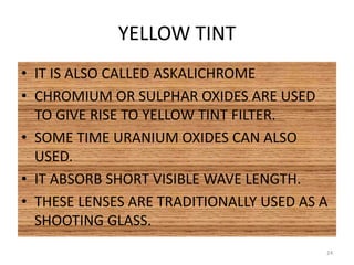 YELLOW TINT
• IT IS ALSO CALLED ASKALICHROME
• CHROMIUM OR SULPHAR OXIDES ARE USED
TO GIVE RISE TO YELLOW TINT FILTER.
• SOME TIME URANIUM OXIDES CAN ALSO
USED.
• IT ABSORB SHORT VISIBLE WAVE LENGTH.
• THESE LENSES ARE TRADITIONALLY USED AS A
SHOOTING GLASS.
24
 