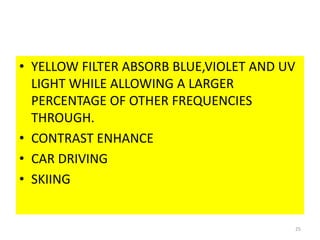 • YELLOW FILTER ABSORB BLUE,VIOLET AND UV
LIGHT WHILE ALLOWING A LARGER
PERCENTAGE OF OTHER FREQUENCIES
THROUGH.
• CONTRAST ENHANCE
• CAR DRIVING
• SKIING
25
 