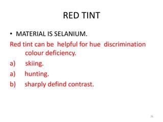 RED TINT
• MATERIAL IS SELANIUM.
Red tint can be helpful for hue discrimination
colour deficiency.
a) skiing.
a) hunting.
b) sharply defind contrast.
26
 