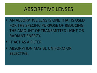 ABSORPTIVE LENSES
• AN ABSORPTIVE LENS IS ONE THAT IS USED
FOR THE SPECIFIC PURPOSE OF REDUCING
THE AMOUNT OF TRANSMITTED LIGHT OR
RADIANT ENERGY.
• IT ACT AS A FILTER.
• ABSORPTION MAY BE UNIFORM OR
SELECTIVE.
3
 