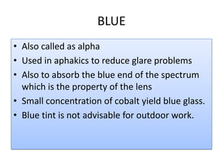 BLUE
• Also called as alpha
• Used in aphakics to reduce glare problems
• Also to absorb the blue end of the spectrum
which is the property of the lens
• Small concentration of cobalt yield blue glass.
• Blue tint is not advisable for outdoor work.
 