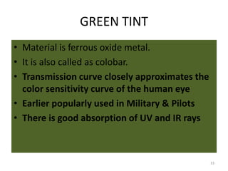 GREEN TINT
• Material is ferrous oxide metal.
• It is also called as colobar.
• Transmission curve closely approximates the
color sensitivity curve of the human eye
• Earlier popularly used in Military & Pilots
• There is good absorption of UV and IR rays
33
 