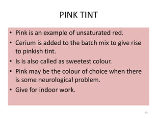 PINK TINT
• Pink is an example of unsaturated red.
• Cerium is added to the batch mix to give rise
to pinkish tint.
• Is is also called as sweetest colour.
• Pink may be the colour of choice when there
is some neurological problem.
• Give for indoor work.
35
 