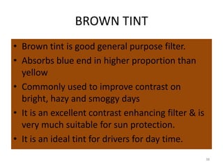 BROWN TINT
• Brown tint is good general purpose filter.
• Absorbs blue end in higher proportion than
yellow
• Commonly used to improve contrast on
bright, hazy and smoggy days
• It is an excellent contrast enhancing filter & is
very much suitable for sun protection.
• It is an ideal tint for drivers for day time.
38
 
