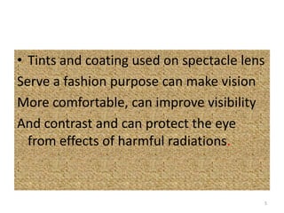 • Tints and coating used on spectacle lens
Serve a fashion purpose can make vision
More comfortable, can improve visibility
And contrast and can protect the eye
from effects of harmful radiations.
5
 