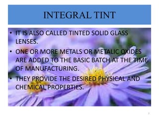 INTEGRAL TINT
• IT IS ALSO CALLED TINTED SOLID GLASS
LENSES.
• ONE OR MORE METALS OR METALIC OXIDES
ARE ADDED TO THE BASIC BATCH AT THE TIME
OF MANUFACTURING.
• THEY PROVIDE THE DESIRED PHYSICAL AND
CHEMICAL PROPERTIES.
7
 