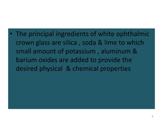 • The principal ingredients of white ophthalmic
crown glass are silica , soda & lime to which
small amount of potassium , aluminum &
barium oxides are added to provide the
desired physical & chemical properties
8
 