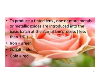 • To produce a tinted lens , one or more metals
or metallic oxides are introduced into the
basic batch at the star of the process ( less
than 1 % )
• Iron = green
• Cobalt = blue
• Gold = red
9
 