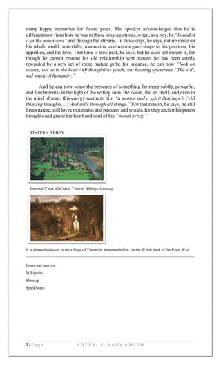 2 | P a g e N O T E S : J U N A I D A M J E D
TINTERN ABBEY
Internal View of Castle Tintern Abbey- Painting
many happy memories for future years. The speaker acknowledges that he is
different now from how he was in those long-ago times, when, as a boy, he “bounded
o’er the mountains” and through the streams. In those days, he says, nature made up
his whole world: waterfalls, mountains, and woods gave shape to his passions, his
appetites, and his love. That time is now past, he says, but he does not mourn it, for
though he cannot resume his old relationship with nature, he has been amply
rewarded by a new set of more mature gifts; for instance, he can now “look on
nature, not as in the hour / Of thoughtless youth; but hearing oftentimes / The still,
sad music of humanity.”
And he can now sense the presence of something far more subtle, powerful,
and fundamental in the light of the setting suns, the ocean, the air itself, and even in
the mind of man; this energy seems to him “a motion and a spirit that impels / All
thinking thoughts.... / And rolls through all things.” For that reason, he says, he still
loves nature, still loves mountains and pastures and woods, for they anchor his purest
thoughts and guard the heart and soul of his “moral being.”
It is situated adjacent to the village of Tintern in Monmouthshire, on the Welsh bank of the River Wye.
Links and sources:
Wikipedia
Shmoop
SparkNotes
 