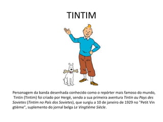TINTIM
Personagem da banda desenhada conhecido como o repórter mais famoso do mundo,
Tintin (Tintim) foi criado por Hergé, sendo a sua primeira aventura Tintin au Pays des
Sovietes (Tintim no País dos Sovietes), que surgiu a 10 de janeiro de 1929 no "Petit Vin
gtième", suplemento do jornal belga Le Vingtième Siècle.
 