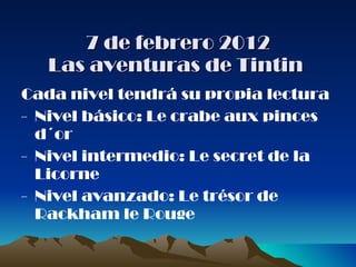 7 de febrero 2012 Las aventuras de Tintin  Cada nivel tendrá su propia lectura -  Nivel básico: Le crabe aux pinces  d´or -  Nivel intermedio: Le secret de la Licorne -  Nivel avanzado: Le trésor de Rackham le Rouge 