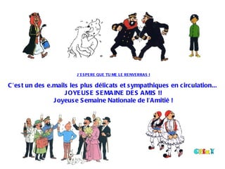  
                         J ’E S PE RE QUE TU ME LE RE NVE RRA S I
 
C ’es t un des e.mails les plus délic ats et s ympathiques en c irc ulation...
                     J OYE US E S E MA INE DE S A MIS !!
                 J oyeus e S emaine Nationale de l’A mitié !
 