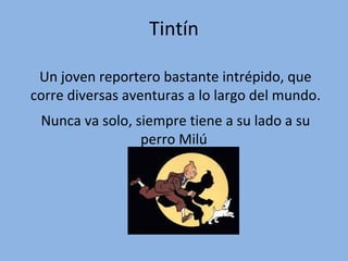 Tintín
Un joven reportero bastante intrépido, que
corre diversas aventuras a lo largo del mundo.
Nunca va solo, siempre tiene a su lado a su
perro Milú

 