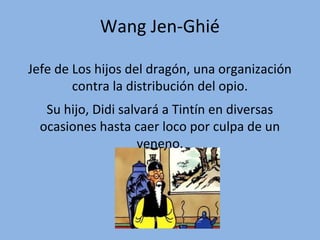 Wang Jen-Ghié
Jefe de Los hijos del dragón, una organización
contra la distribución del opio.
Su hijo, Didi salvará a Tintín en diversas
ocasiones hasta caer loco por culpa de un
veneno.

 