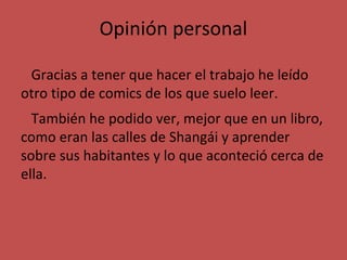 Opinión personal
Gracias a tener que hacer el trabajo he leído
otro tipo de comics de los que suelo leer.
También he podido ver, mejor que en un libro,
como eran las calles de Shangái y aprender
sobre sus habitantes y lo que aconteció cerca de
ella.

 