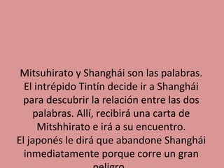 Mitsuhirato y Shanghái son las palabras.
El intrépido Tintín decide ir a Shanghái
para descubrir la relación entre las dos
palabras. Allí, recibirá una carta de
Mitshhirato e irá a su encuentro.
El japonés le dirá que abandone Shanghái
inmediatamente porque corre un gran

 