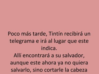 Poco más tarde, Tintín recibirá un
telegrama e irá al lugar que este
indica.
Allí encontrará a su salvador,
aunque este ahora ya no quiera
salvarlo, sino cortarle la cabeza

 