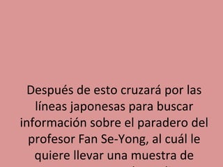 Después de esto cruzará por las
líneas japonesas para buscar
información sobre el paradero del
profesor Fan Se-Yong, al cuál le
quiere llevar una muestra de

 